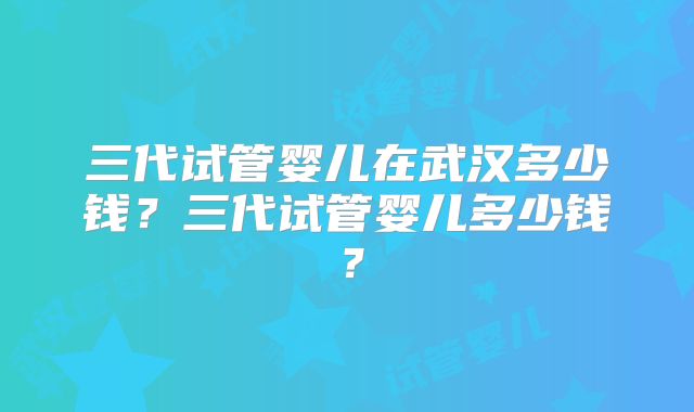 三代试管婴儿在武汉多少钱？三代试管婴儿多少钱？