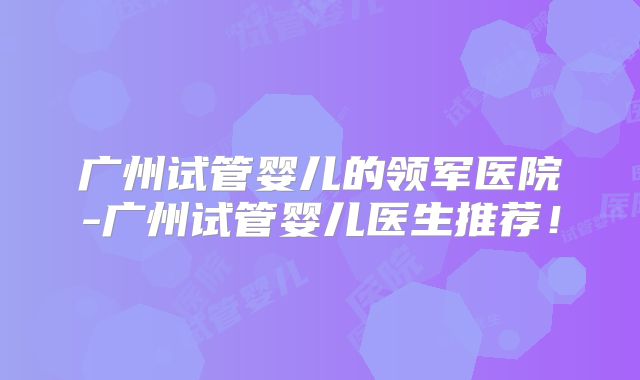 广州试管婴儿的领军医院-广州试管婴儿医生推荐！