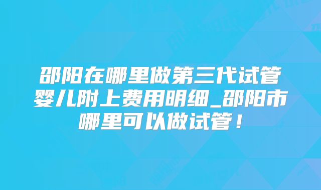 邵阳在哪里做第三代试管婴儿附上费用明细_邵阳市哪里可以做试管！