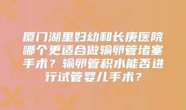 厦门湖里妇幼和长庚医院哪个更适合做输卵管堵塞手术?输卵管积水能否进行试管婴儿手术?