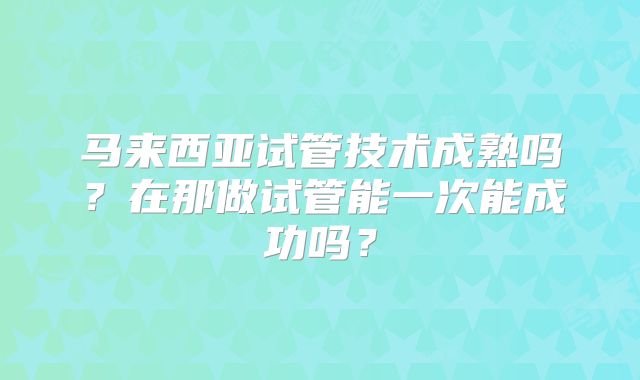 马来西亚试管技术成熟吗？在那做试管能一次能成功吗？