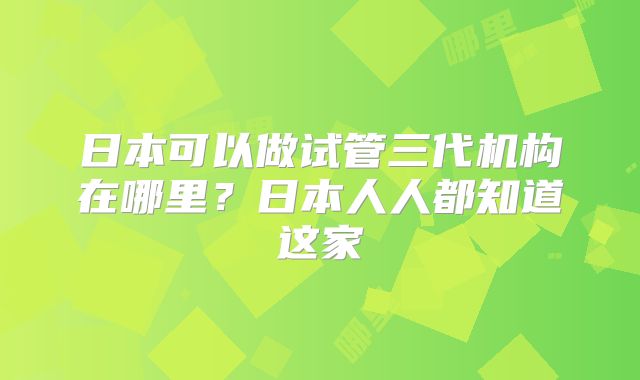 日本可以做试管三代机构在哪里？日本人人都知道这家