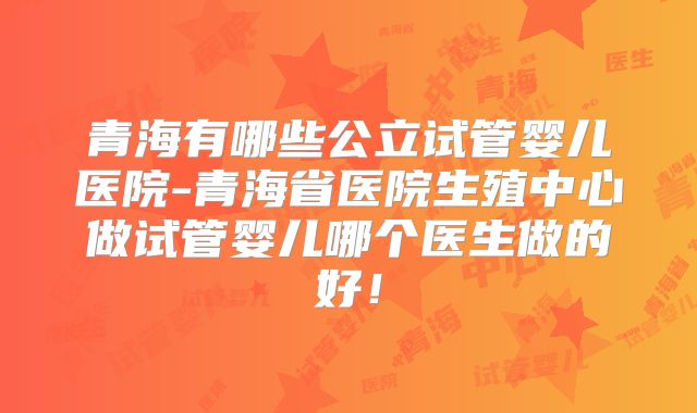 青海有哪些公立试管婴儿医院-青海省医院生殖中心做试管婴儿哪个医生做的好！