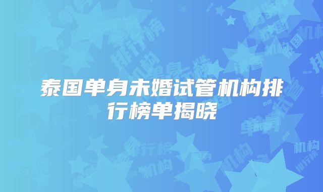 泰国单身未婚试管机构排行榜单揭晓