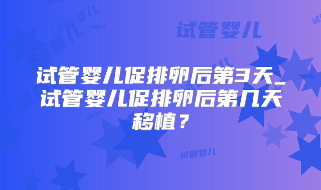 试管婴儿促排卵后第3天_试管婴儿促排卵后第几天移植？