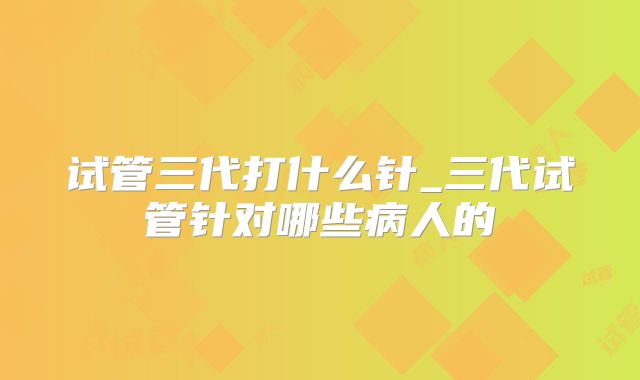 试管三代打什么针_三代试管针对哪些病人的