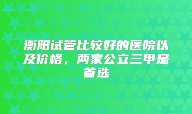 衡阳试管比较好的医院以及价格,两家公立三甲是首选