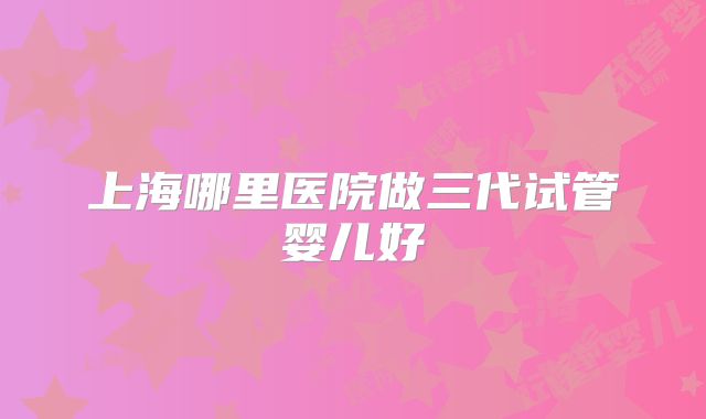 上海哪里医院做三代试管婴儿好