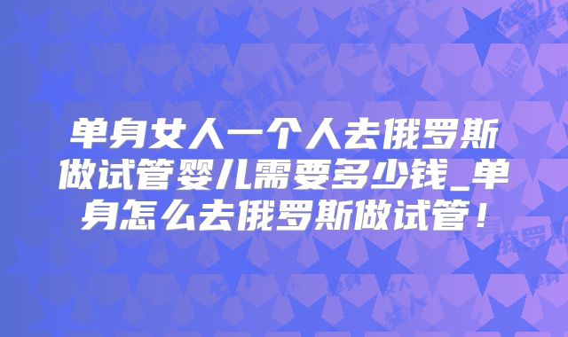 单身女人一个人去俄罗斯做试管婴儿需要多少钱_单身怎么去俄罗斯做试管！