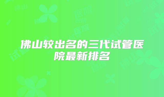 佛山较出名的三代试管医院最新排名