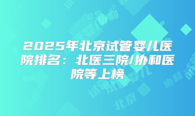 2025年北京试管婴儿医院排名：北医三院/协和医院等上榜
