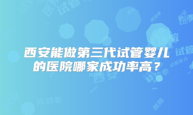 西安能做第三代试管婴儿的医院哪家成功率高？