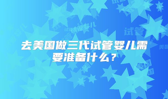 去美国做三代试管婴儿需要准备什么？