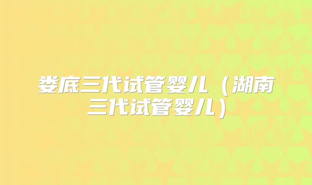 娄底三代试管婴儿（湖南三代试管婴儿）