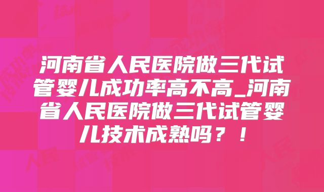 河南省人民医院做三代试管婴儿成功率高不高_河南省人民医院做三代试管婴儿技术成熟吗？！