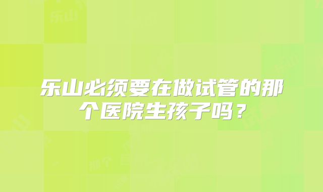 乐山必须要在做试管的那个医院生孩子吗？