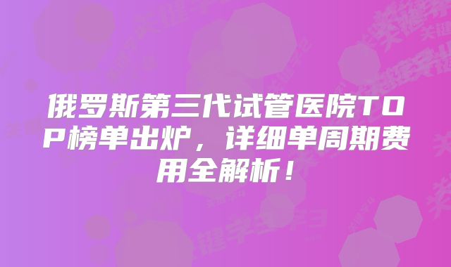 俄罗斯第三代试管医院TOP榜单出炉，详细单周期费用全解析！