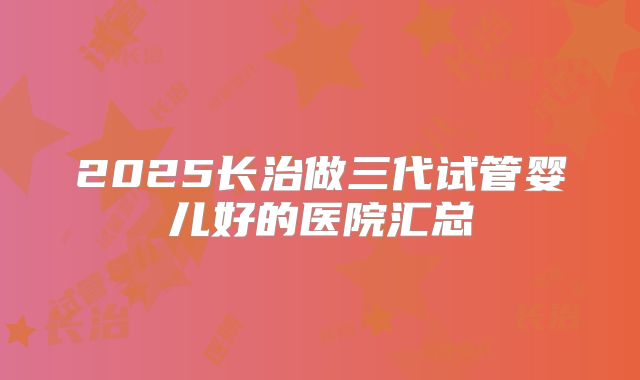 2025长治做三代试管婴儿好的医院汇总