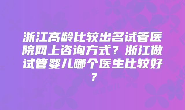 浙江高龄比较出名试管医院网上咨询方式?浙江做试管婴儿哪个医生比较好?