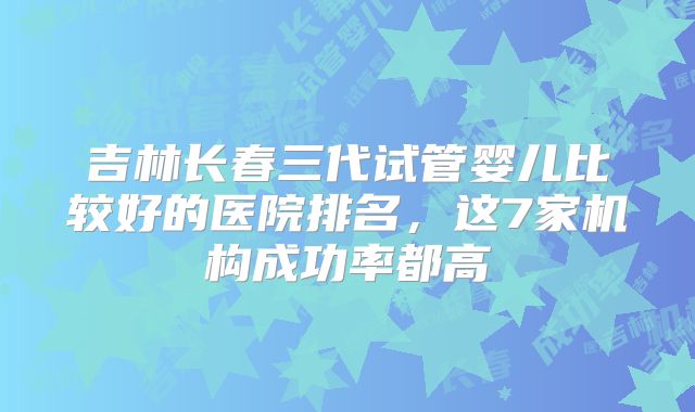 吉林长春三代试管婴儿比较好的医院排名，这7家机构成功率都高