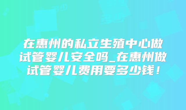 在惠州的私立生殖中心做试管婴儿安全吗_在惠州做试管婴儿费用要多少钱!