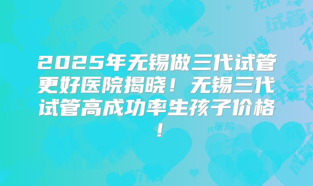2025年无锡做三代试管更好医院揭晓！无锡三代试管高成功率生孩子价格！