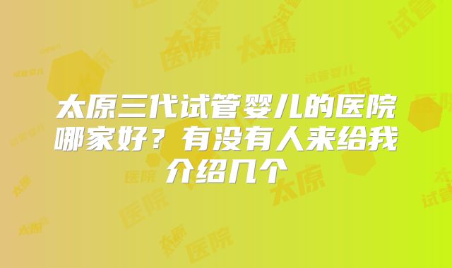 太原三代试管婴儿的医院哪家好？有没有人来给我介绍几个
