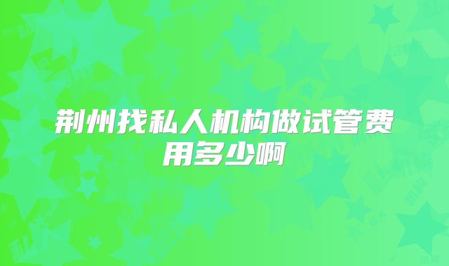 荆州找私人机构做试管费用多少啊