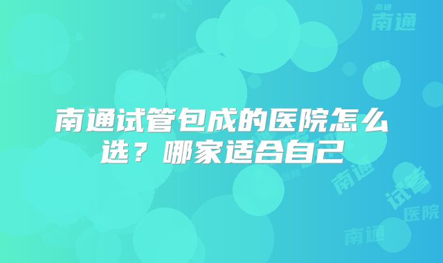 南通试管包成的医院怎么选?哪家适合自己