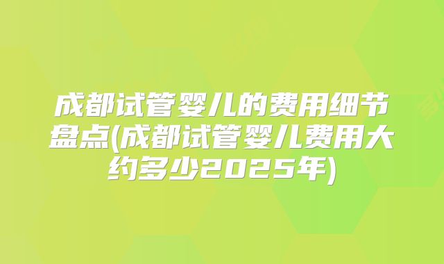 成都试管婴儿的费用细节盘点(成都试管婴儿费用大约多少2025年)