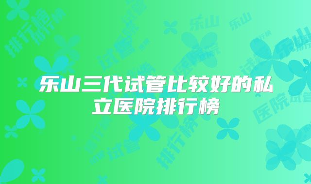 乐山三代试管比较好的私立医院排行榜