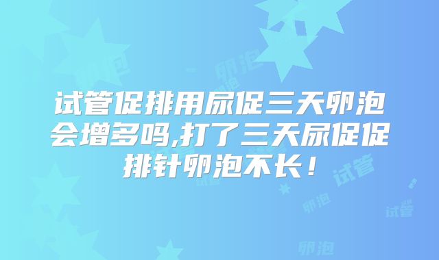 试管促排用尿促三天卵泡会增多吗,打了三天尿促促排针卵泡不长！