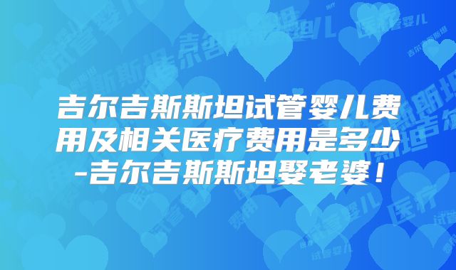 吉尔吉斯斯坦试管婴儿费用及相关医疗费用是多少-吉尔吉斯斯坦娶老婆！