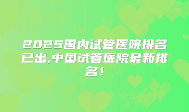 2025国内试管医院排名已出,中国试管医院最新排名！