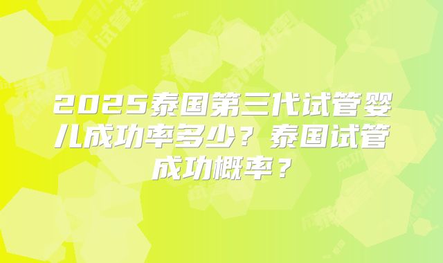 2025泰国第三代试管婴儿成功率多少？泰国试管成功概率？