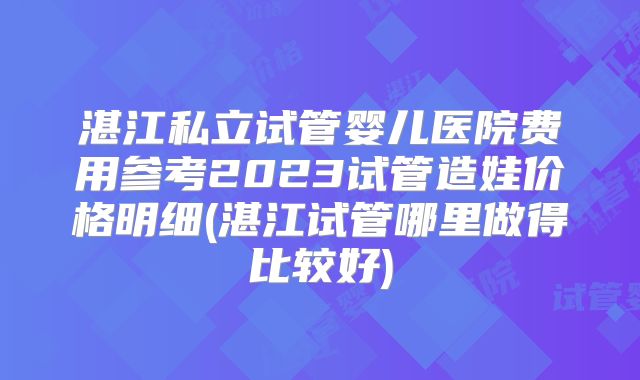 湛江私立试管婴儿医院费用参考2023试管造娃价格明细(湛江试管哪里做得比较好)