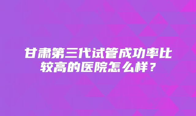 甘肃第三代试管成功率比较高的医院怎么样？
