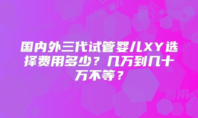 国内外三代试管婴儿XY选择费用多少？几万到几十万不等？