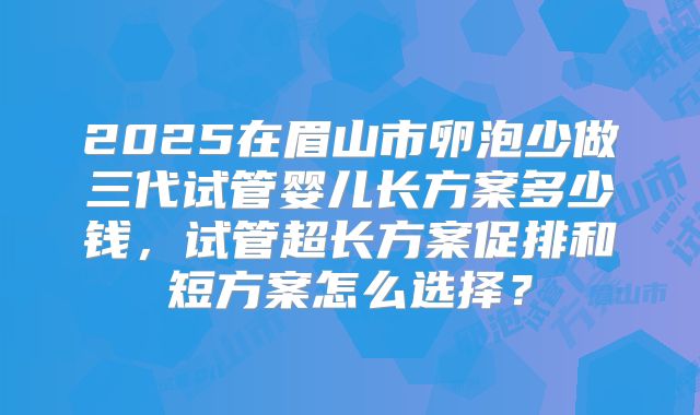 2025在眉山市卵泡少做三代试管婴儿长方案多少钱，试管超长方案促排和短方案怎么选择？
