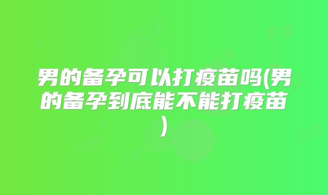 男的备孕可以打疫苗吗(男的备孕到底能不能打疫苗)