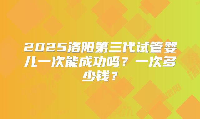 2025洛阳第三代试管婴儿一次能成功吗？一次多少钱？