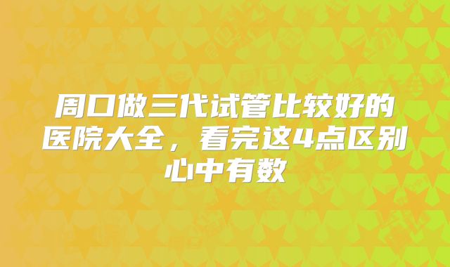 周口做三代试管比较好的医院大全，看完这4点区别心中有数