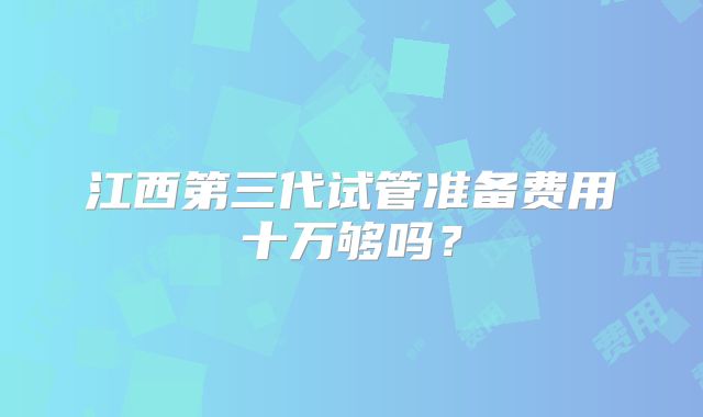 江西第三代试管准备费用十万够吗?