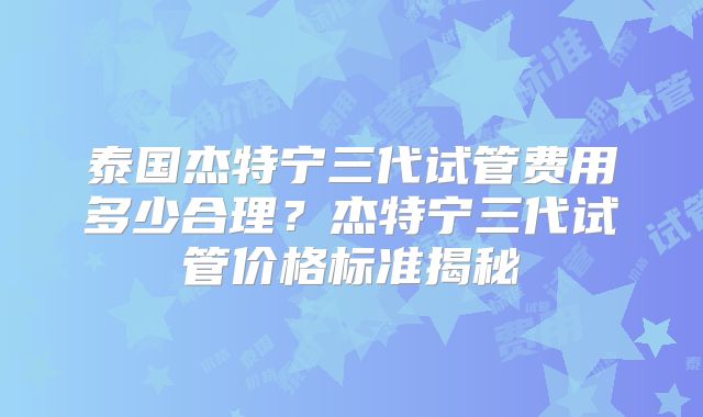 泰国杰特宁三代试管费用多少合理？杰特宁三代试管价格标准揭秘