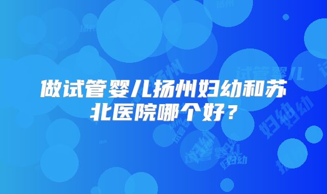 做试管婴儿扬州妇幼和苏北医院哪个好？