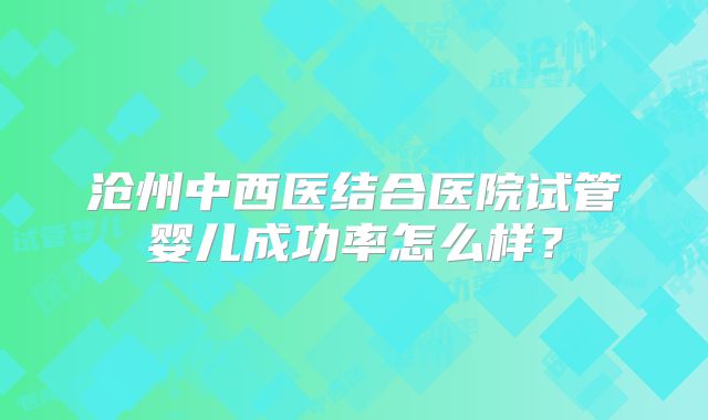 沧州中西医结合医院试管婴儿成功率怎么样？