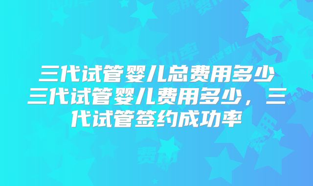 三代试管婴儿总费用多少三代试管婴儿费用多少,三代试管签约成功率