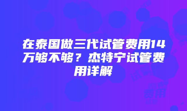 在泰国做三代试管费用14万够不够？杰特宁试管费用详解