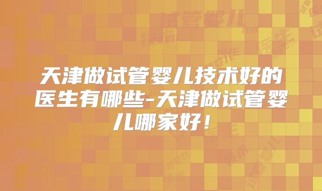 天津做试管婴儿技术好的医生有哪些-天津做试管婴儿哪家好!