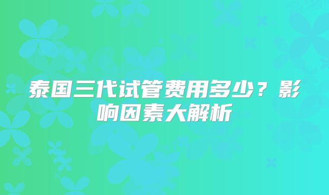 泰国三代试管费用多少？影响因素大解析